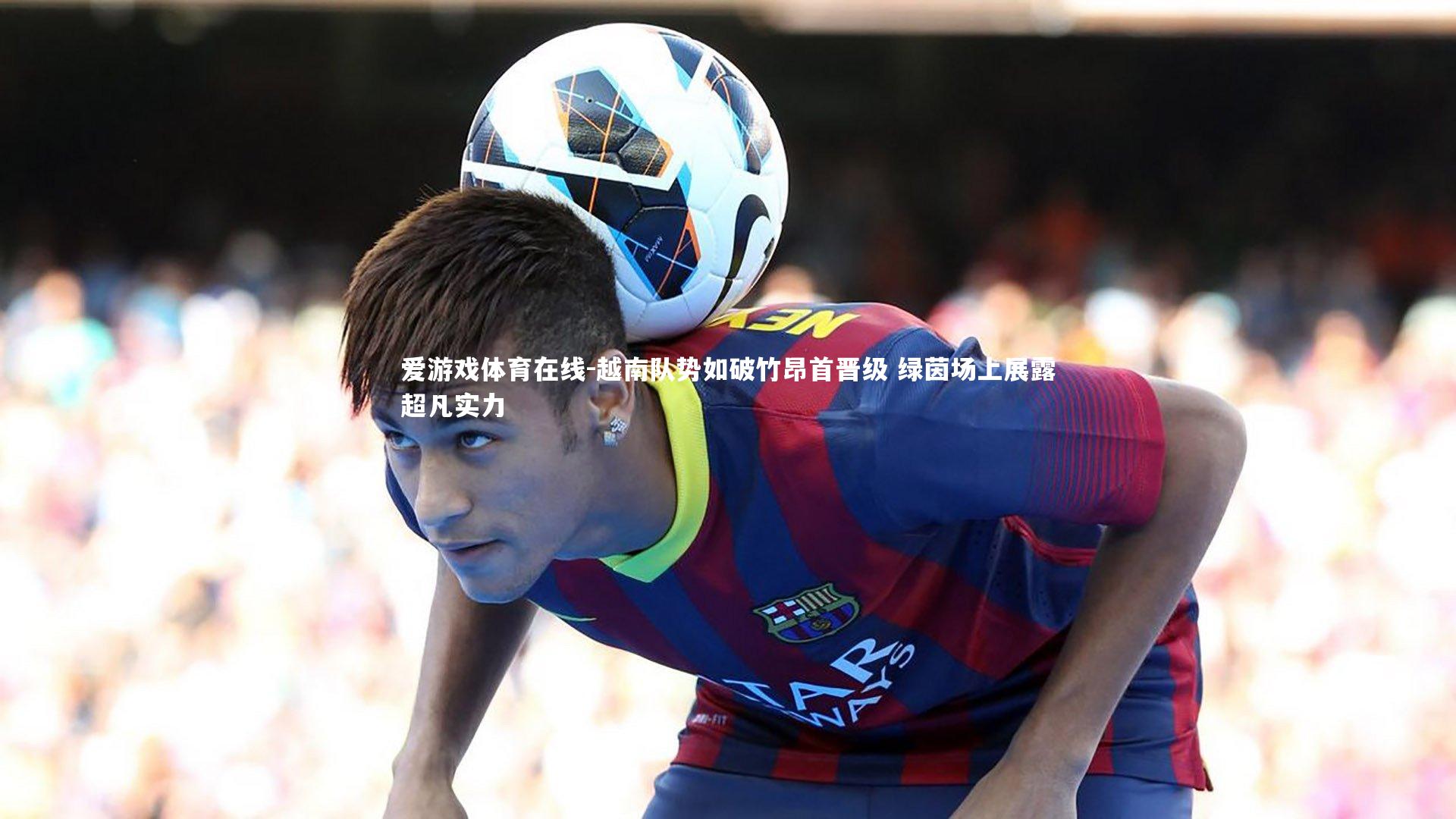 越南队势如破竹昂首晋级 绿茵场上展露超凡实力