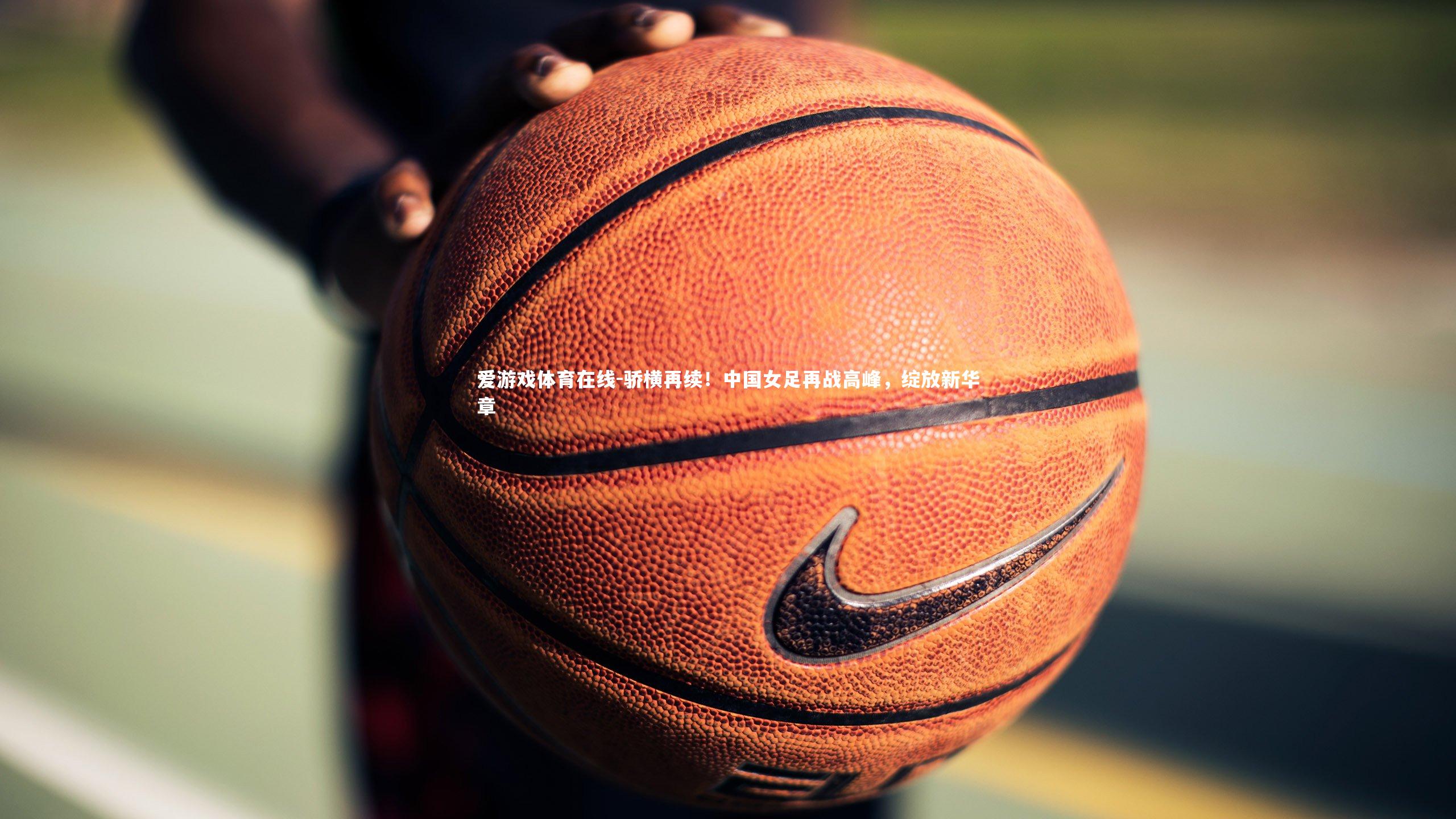 爱游戏体育在线-骄横再续！中国女足再战高峰，绽放新华章