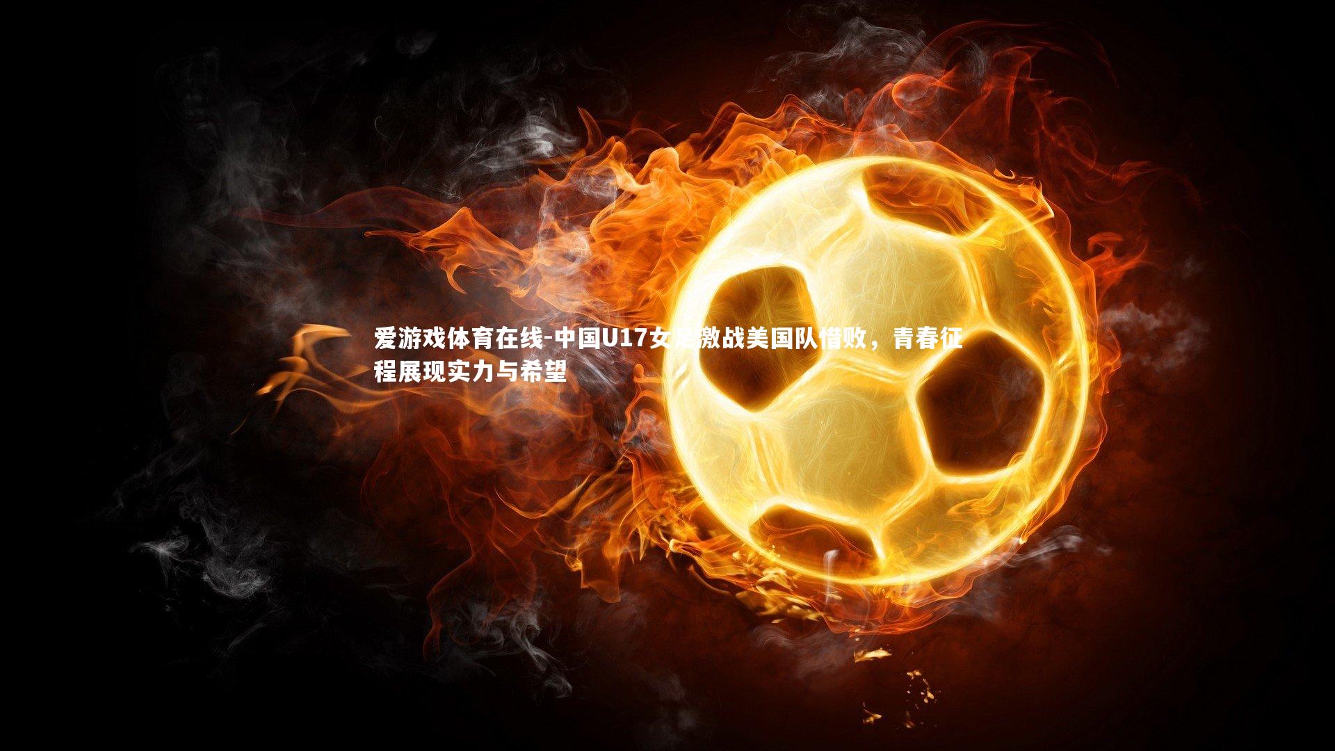 中国U17女足激战美国队惜败，青春征程展现实力与希望
