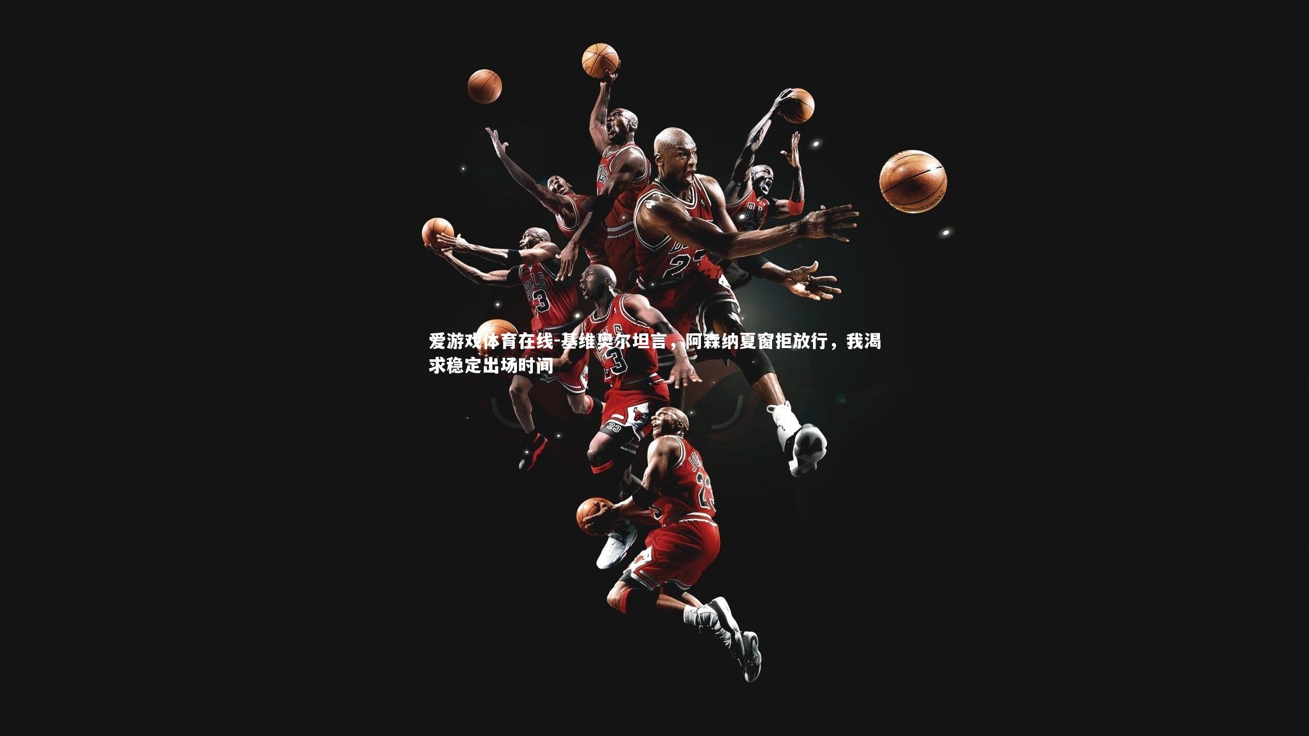 基维奥尔坦言,阿森纳夏窗拒放行,我渴求稳定出场时间