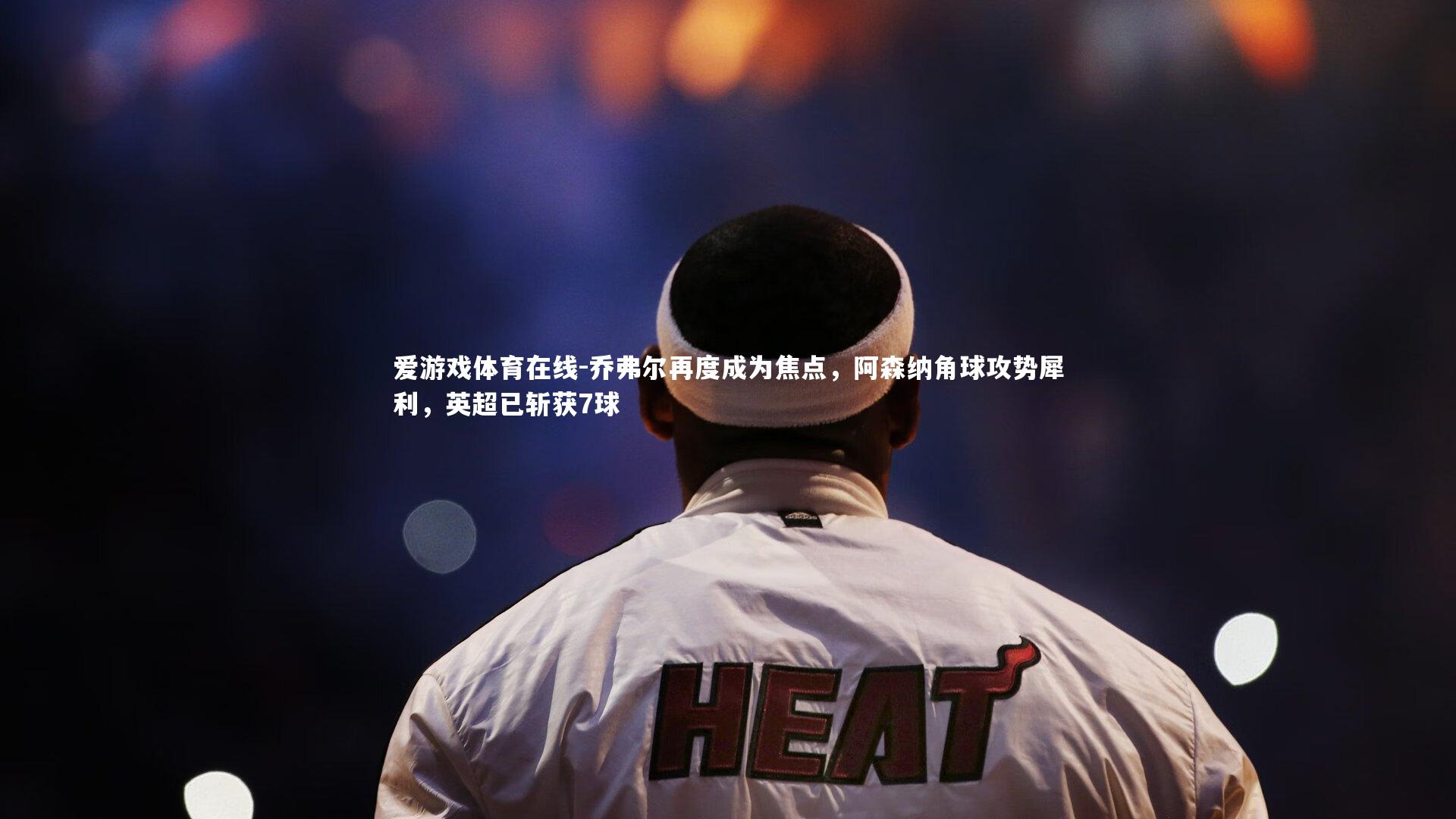 乔弗尔再度成为焦点,阿森纳角球攻势犀利,英超已斩获7球