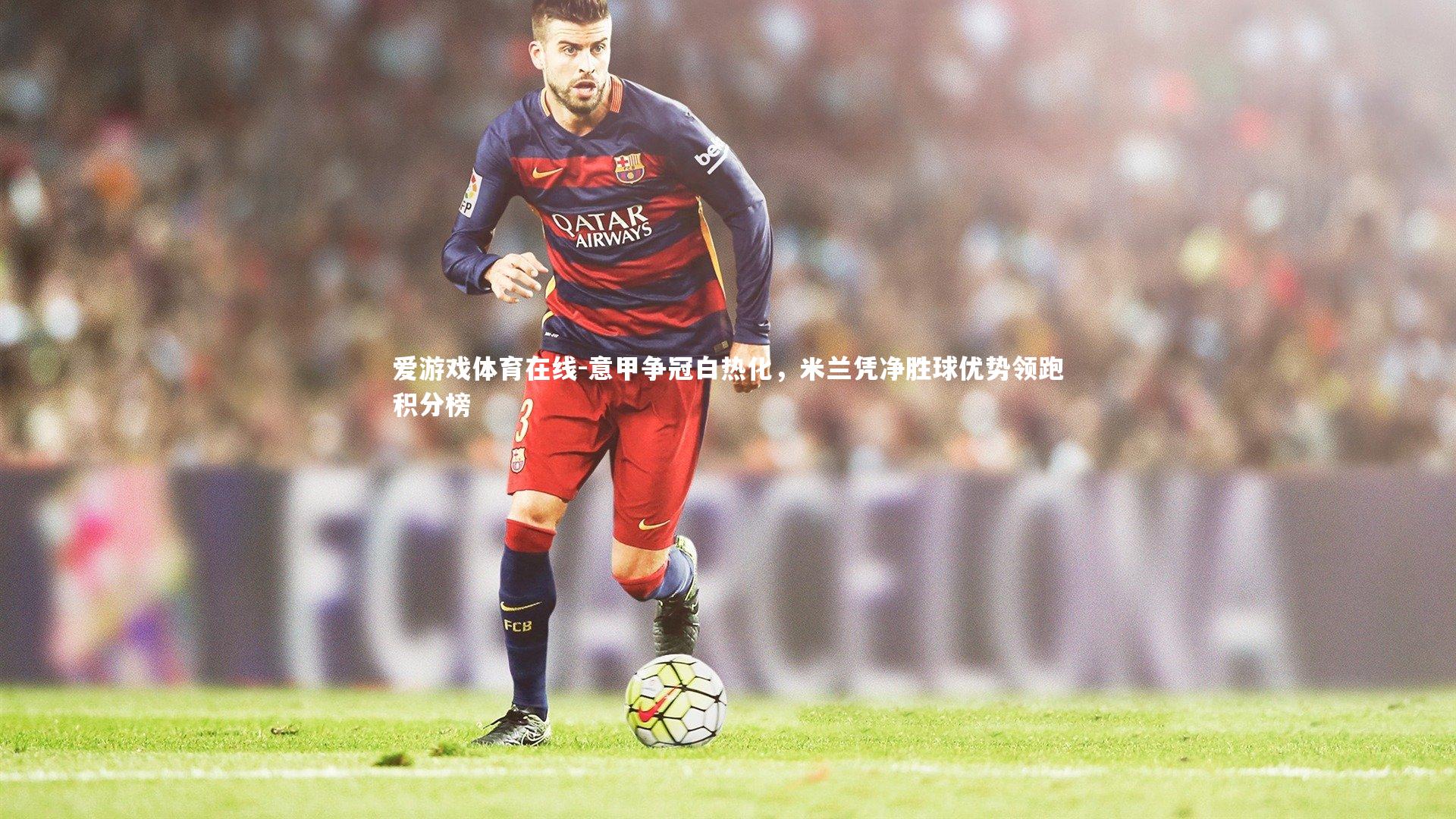 爱游戏体育在线-意甲争冠白热化，米兰凭净胜球优势领跑积分榜